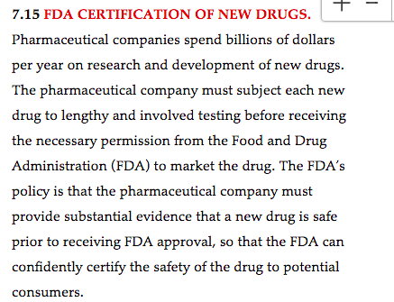 +
I
7.15 FDA CERTIFICATION OF NEW DRUGS.
Pharmaceutical companies spend billions of dollars
per year on research and development of new drugs.
The pharmaceutical company must subject each new
drug to lengthy and involved testing before receiving
the necessary permission from the Food and Drug
Administration (FDA) to market the drug. The FDA's
policy is that the pharmaceutical company must
provide substantial evidence that a new drug is safe
prior to receiving FDA approval, so that the FDA can
confidently certify the safety of the drug to potential
consumers.