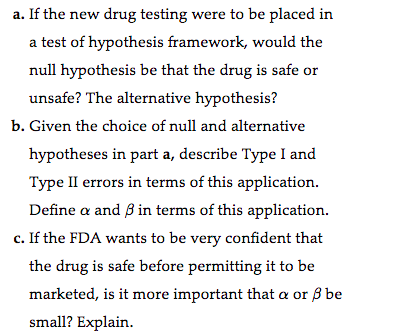 a. If the new drug testing were to be placed in
a test of hypothesis framework, would the
null hypothesis be that the drug is safe or
unsafe? The alternative hypothesis?
b. Given the choice of null and alternative
hypotheses in part a, describe Type I and
Type II errors in terms of this application.
Define a and ß in terms of this application.
c. If the FDA wants to be very confident that
the drug is safe before permitting it to be
marketed, is it more important that a or ß be
small? Explain.