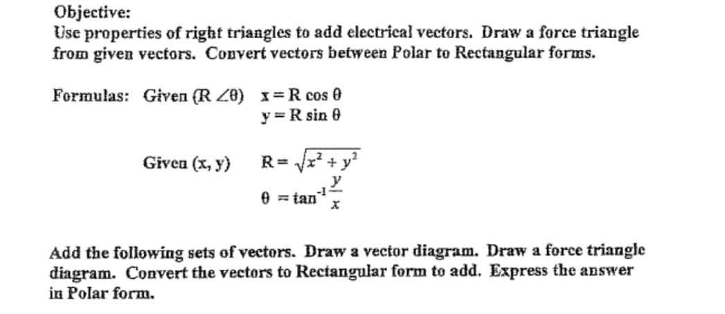 Objective:
Use properties of right triangles to add electrical vectors. Draw a force triangle
from given vectors. Convert vectors between Polar to Rectangular forms.
Formulas: Given (R Z0) x=R cos 0
y = R sin 0
Given (x, y)
R= x? + y?
y
-1-
0 = tan
Add the following sets of vectors. Draw a vector diagram. Draw a force triangle
diagram. Convert the vectors to Rectangular form to add. Express the answer
in Polar form.
