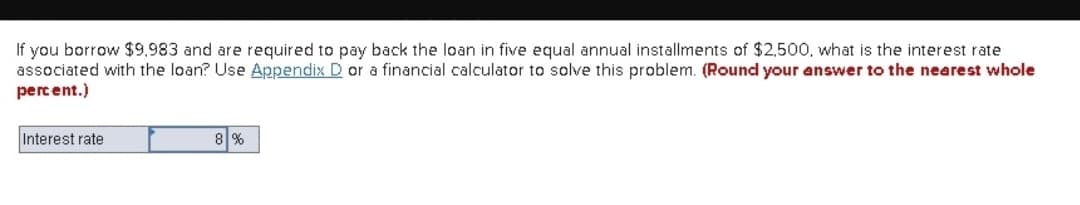 If you borrow $9.983 and are required to pay back the loan in five equal annual installments of $2,500, what is the interest rate
associated with the loan? Use Appendix D or a financial calculator to solve this problem. (Round your answer to the nearest whole
percent.)
Interest rate
8%
