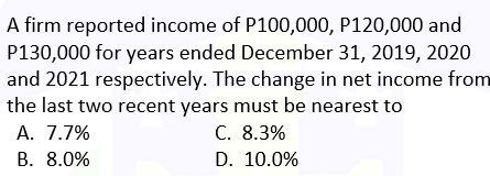 A firm reported income of P100,000, P120,000 and
P130,000 for years ended December 31, 2019, 2020
and 2021 respectively. The change in net income from
the last two recent years must be nearest to
A. 7.7%
C. 8.3%
B. 8.0%
D. 10.0%