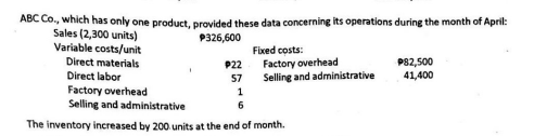 ABC Co., which has only one product, provided these data concerning its operations during the month of April:
Sales (2,300 units)
P326,600
Variable costs/unit
Direct materials
Direct labor
P22
57
Fixed costs:
1
6
Factory overhead
Selling and administrative
Factory overhead
Selling and administrative
The inventory increased by 200 units at the end of month.
P82,500
41,400