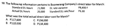 98. The following information pertains to Boomerang Company's direct labor for March:
Standard DL hours 21,000
Actual DL hours
20,000
DL rate variance
Standard DL rate/hour
What was the total actual direct labor cost for March?
A. P117,600
B. P118,000
C. P134,000
D. P134,400
P8,400 F
P6.30