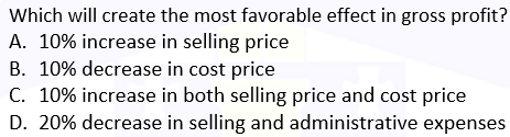 Which will create the most favorable effect in gross profit?
A. 10% increase in selling price
B. 10% decrease in cost price
C. 10% increase in both selling price and cost price
D. 20% decrease in selling and administrative expenses