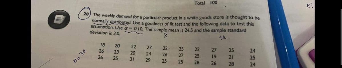 20 The weekly demand for a particular product in a white-goods store is thought to be
normally distributed. Use a goodness of fit test and the following data to test this
assumption. Use a=0.10. The sample mean is 24.5 and the sample standard
deviation is 3.0.
X
Sd
n=30
18
26
26
20
23
25
22
20
31
27
24
29
22
26
25
Total 100
25
27
25
22
25
28
27
19
26
25
21
28
24
25
24
ei