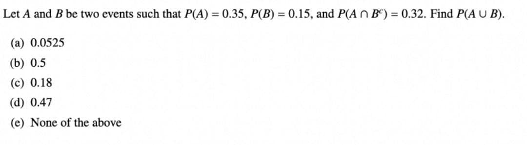 Let A and B be two events such that P(A) = 0.35, P(B) = 0.15, and P(ABC) = 0.32. Find P(AUB).
(a) 0.0525
(b) 0.5
(c) 0.18
(d) 0.47
(e) None of the above