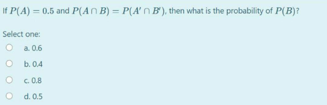 If P(A) = 0.5 and P(ANB) = P(A' n B'), then what is the probability of P(B)?
Select one:
a. 0.6
b. 0.4
c. 0.8
d. 0.5