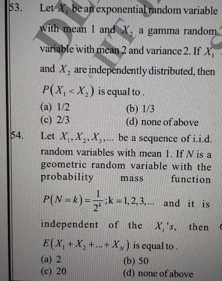 53.
Let X be an exponential random variable
with mean 1 and X, a gamma random
variable with mean 2 and variance 2. If X
and X, are independently distributed, then
P(X, < X,) is equal to
(а) 1/2
(с) 2/3
(b) 1/3
(d) none of above
54.
Let X, X2, X,,. be a sequence of i.i.d.
random variables with mean 1. If N is a
geometric random variable with the
probability
....
mass
function
P(N =k)= ,
k =1,2,3,... and it is
independent of the
X,'s, then
E(X, +X,+...+ X,) is equal to.
(а) 2
(c) 20
(b) 50
(d) none of above
