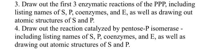 3. Draw out the first 3 enzymatic reactions of the PPP, including
listing names of S, P, coenzymes, and E, as well as drawing out
atomic structures of S and P.
4. Draw out the reaction catalyzed by pentose-P isomerase -
including listing names of S, P, coenzymes, and E, as well as
drawing out atomic structures of S and P.
