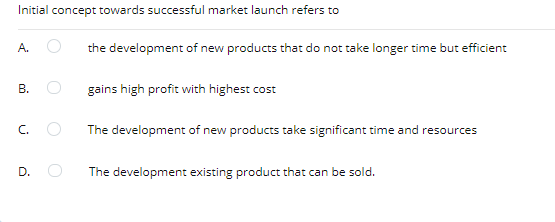 Initial concept towards successful market launch refers to
A.
the development of new products that do not take longer time but efficient
В.
gains high profit with highest cost
C.
The development of new products take significant time and resources
D.
The development existing product that can be sold.
