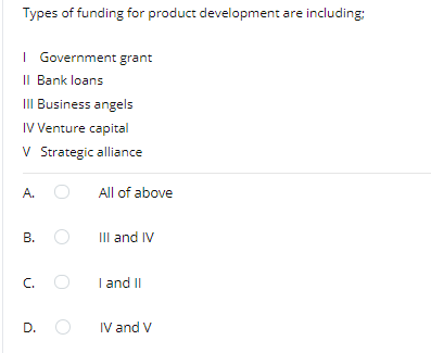 Types of funding for product development are including:
I Government grant
II Bank loans
II Business angels
IV Venture capital
V Strategic alliance
A.
All of above
В. О
III and IV
C.
I and II
D.
IV and V
