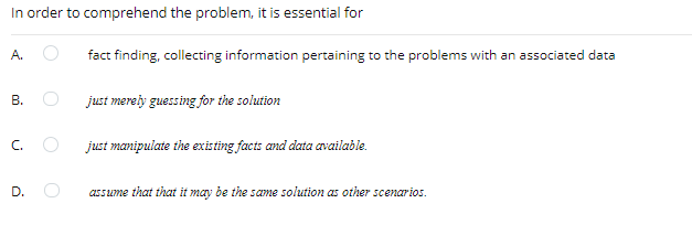 In order to comprehend the problem, it is essential for
A.
fact finding, collecting information pertaining to the problems with an associated data
just merely guessing for the solution
C.
just manipulate the existing facts and data available.
D.
assume that that it may be the same solution as other scenarios.
B.
