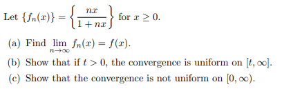 nx
Let {fn(x)} = {i
}}
for x ≥ 0.
1+nx
(a) Find lim fn(x) = f(x).
n→∞0
(b) Show that if t > 0, the convergence is uniform on [t, ∞].
(c) Show that the convergence is not uniform on [0, ∞).