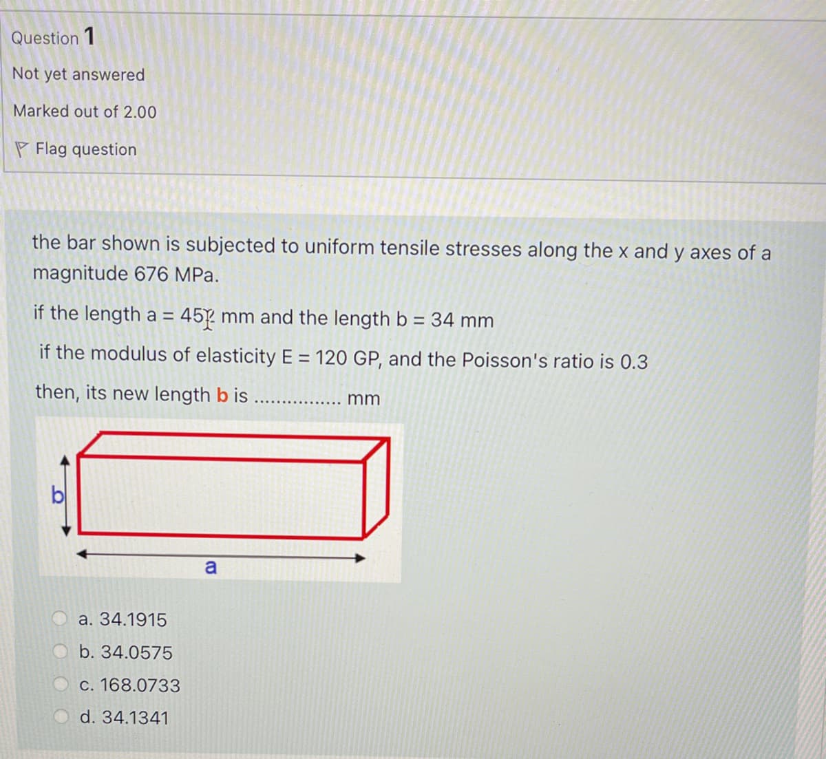 Question 1
Not yet answered
Marked out of 2.00
P Flag question
the bar shown is subjected to uniform tensile stresses along the x and y axes of a
magnitude 676 MPa.
if the length a =
45 mm and the length b = 34 mm
if the modulus of elasticity E = 120 GP, and the Poisson's ratio is 0.3
then, its new length b is
mm
a
a. 34.1915
b. 34.0575
C. 168.0733
d. 34.1341

