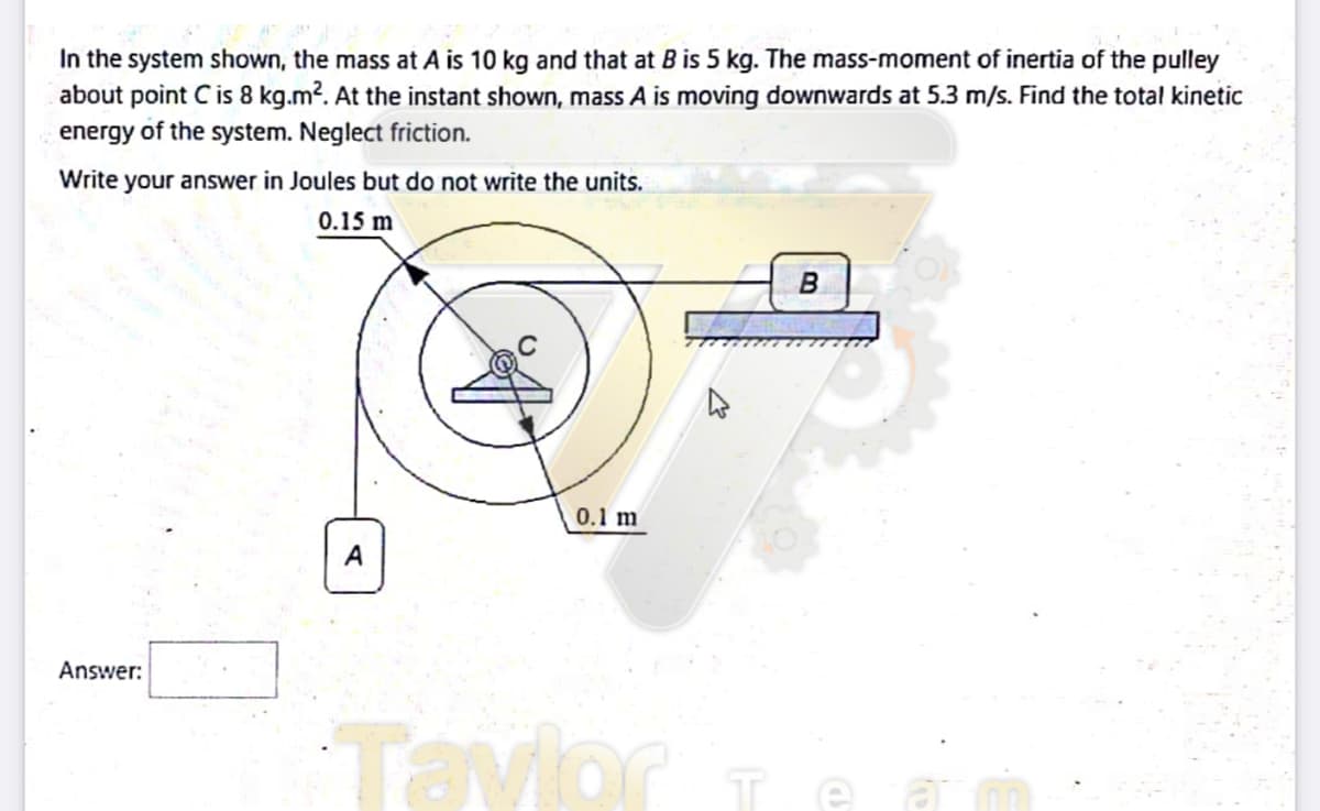 In the system shown, the mass at A is 10 kg and that at B is 5 kg. The mass-moment of inertia of the pulley
about point C is 8 kg.m2. At the instant shown, mass A is moving downwards at 5.3 m/s. Find the total kinetic
energy of the system. Neglect friction.
Write your answer in Joules but do not write the units.
0.15 m
B
0.1 m
A
Answer:
Tavlor
Te a mn
