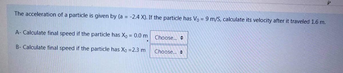 The acceleration of a particle is given by (a -2.4 X). If the particle has Vo = 9 m/S, calculate its velocity after it traveled 1.6 m.
A- Calculate final speed if the particle has X, = 0.0 m
Choose... +
B- Calculate final speed if the particle has Xo =2.3 m
Choose...
