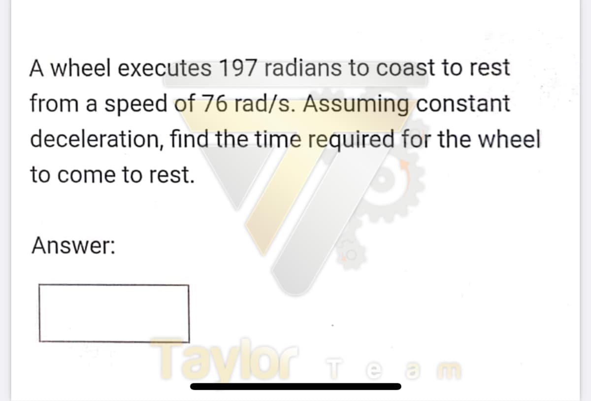 A wheel executes 197 radians to coast to rest
from a speed of 76 rad/s. Assuming constant
deceleration, find the time required for the wheel
to come to rest.
Answer:
Tavior Tea
