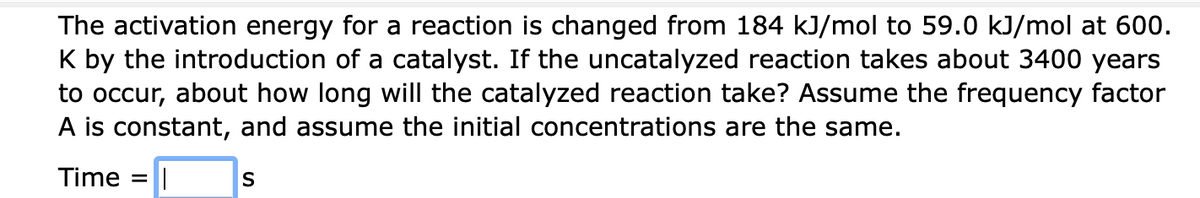 The activation energy for a reaction is changed from 184 kJ/mol to 59.0 kJ/mol at 600.
K by the introduction of a catalyst. If the uncatalyzed reaction takes about 3400 years
to occur, about how long will the catalyzed reaction take? Assume the frequency factor
A is constant, and assume the initial concentrations are the same.
Time
S

