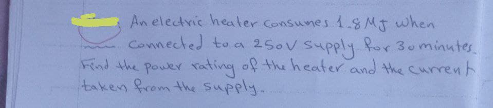 An electric heater Consunes 1.8MJ when
Connected to a 250V Supply or 30minutes
Find the pouer rating of the heater and the currenh.
taken from the Supply.
