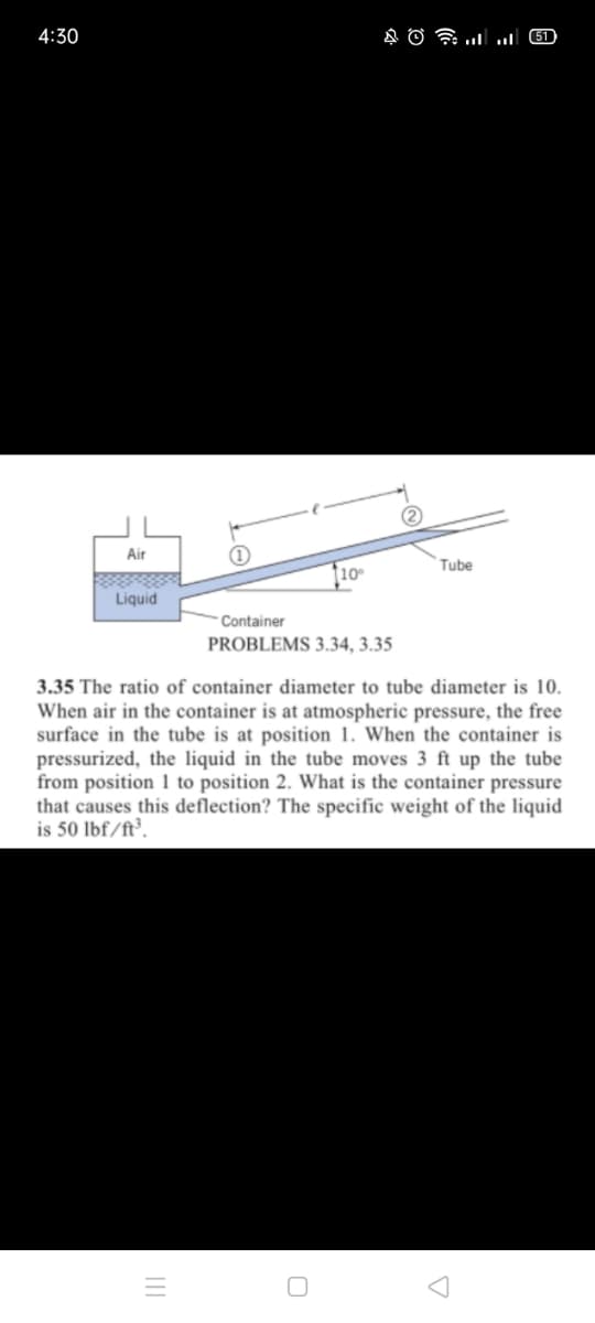 4:30
Glו.. ו AO
Air
Tube
10
Liquid
- Container
PROBLEMS 3.34, 3.35
3.35 The ratio of container diameter to tube diameter is 10.
When air in the container is at atmospheric pressure, the free
surface in the tube is at position 1. When the container is
pressurized, the liquid in the tube moves 3 ft up the tube
from position 1 to position 2. What is the container pressure
that causes this deflection? The specific weight of the liquid
is 50 lbf/ft³.
