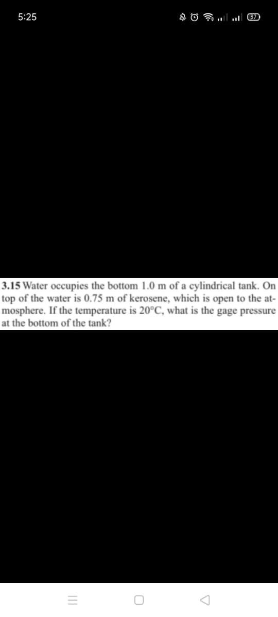 5:25
37
3.15 Water occupies the bottom 1.0 m of a cylindrical tank. On
top of the water is 0.75 m of kerosene, which is open to the at-
mosphere. If the temperature is 20°C, what is the gage pressure
at the bottom of the tank?

