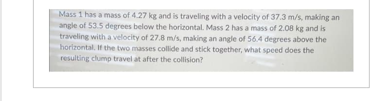 Mass 1 has a mass of 4.27 kg and is traveling with a velocity of 37.3 m/s, making an
angle of 53.5 degrees below the horizontal. Mass 2 has a mass of 2.08 kg and is
traveling with a velocity of 27.8 m/s, making an angle of 56.4 degrees above the
horizontal. If the two masses collide and stick together, what speed does the
resulting clump travel at after the collision?