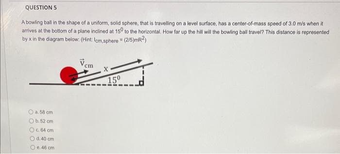 QUESTION 5
A bowling ball in the shape of a uniform, solid sphere, that is travelling on a level surface, has a center-of-mass speed of 3.0 m/s when it
arrives at the bottom of a plane inclined at 150 to the horizontal. How far up the hill will the bowling ball travel? This distance is represented
by x in the diagram below: (Hint: Icm,sphere = (2/5)mR2)
a. 58 cm 1
O b. 52 cm
Oc. 64 cm
d. 40 cm
Oe. 46 cm
cm
X
15⁰