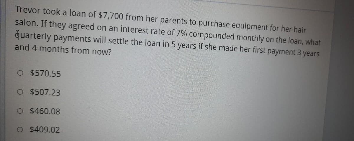 Trevor took a loan of $7,700 from her parents to purchase equipment for her hair
salon. If they agreed on an interest rate of 7% compounded monthly on the loan, what
quarterly payments will settle the loan in 5 years if she made her first payment 3 years
and 4 months from now?
O $570.55
O $507.23
O $460.08
O $409.02
