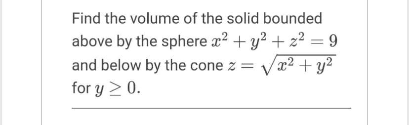 Find the volume of the solid bounded
above by the sphere x² + y² + z² 9
and below by the cone z = √x² + y²
for y ≥ 0.