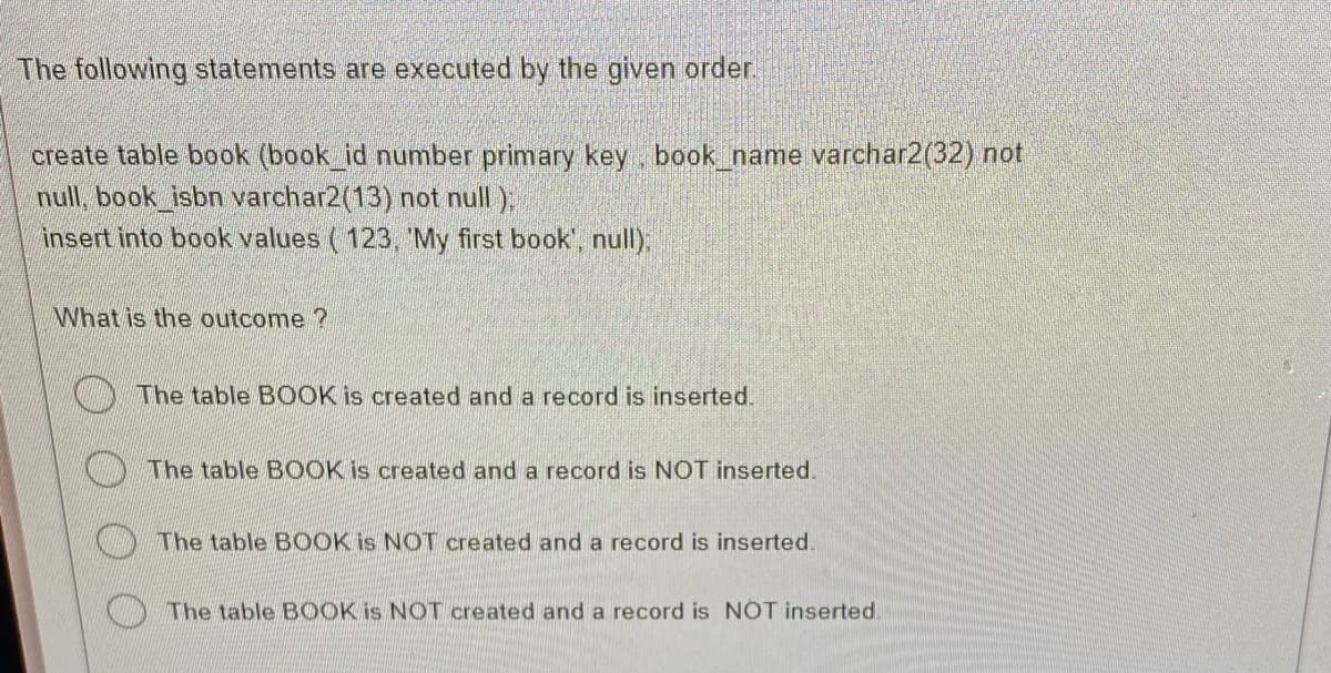 The following statements are executed by the given order.
create table book (book_id number primary key, book_name varchar2(32) not
null, book_isbn varchar2(13) not null);
insert into book values (123, 'My first book', null);
What is the outcome?
The table BOOK is created and a record is inserted.
The table BOOK is created and a record is NOT inserted.
The table BOOK is NOT created and a record is inserted.
The table BOOK is NOT created and a record is NOT inserted.