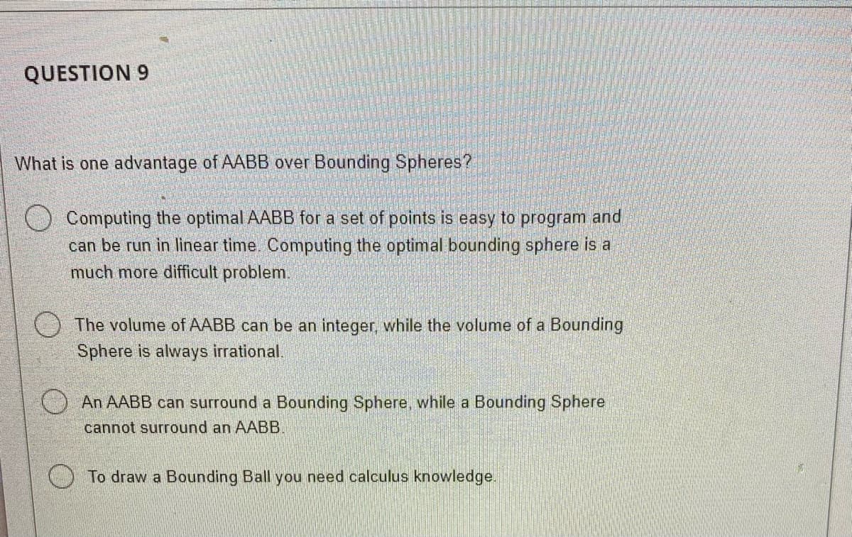 QUESTION 9
What is one advantage of AABB over Bounding Spheres?
Computing the optimal AABB for a set of points is easy to program and
can be run in linear time. Computing the optimal bounding sphere is a
much more difficult problem.
The volume of AABB can be an integer, while the volume of a Bounding
Sphere is always irrational.
An AABB can surround a Bounding Sphere, while a Bounding Sphere
cannot surround an AABB.
To draw a Bounding Ball you need calculus knowledge.