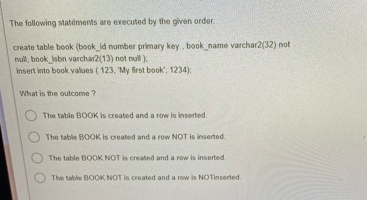 The following statements are executed by the given order.
create table book (book_id number primary key, book_name varchar2(32) not
null, book_isbn varchar2(13) not null);
insert into book values (123, 'My first book', 1234);
What is the outcome ?
The table BOOK is created and a row is inserted.
The table BOOK is created and a row NOT is inserted.
The table BOOK NOT is created and a row is inserted.
The table BOOK NOT is created and a row is NOTinserted.