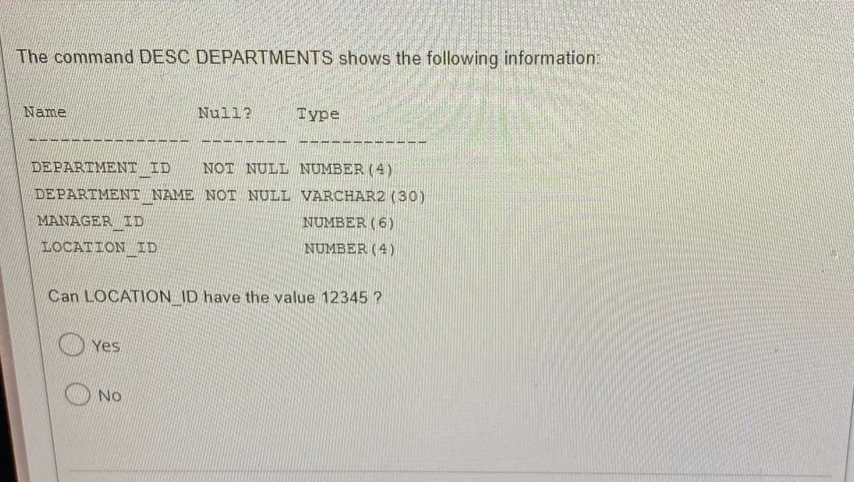 The command DESC DEPARTMENTS shows the following information:
Name
year!
DEPARTMENT ID NOT NULL NUMBER (4)
DEPARTMENT NAME NOT NULL VARCHAR2 (30)
MANAGER ID
NUMBER (6)
LOCATION ID
NUMBER (4)
Null? Туре
Can LOCATION_ID have the value 12345?
Yes
No
