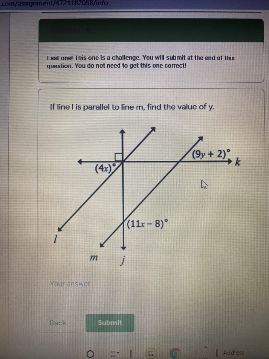.com/assignment/4721182058/info
Last one! This one is a challenge. You will submit at the end of this
question. You do not need to get this one correct!
If line I is parallel to line m, find the value of y.
(9y+ 2)°
(4x)
(11x– 8)°
Your answer
Back
Submit
|Address
