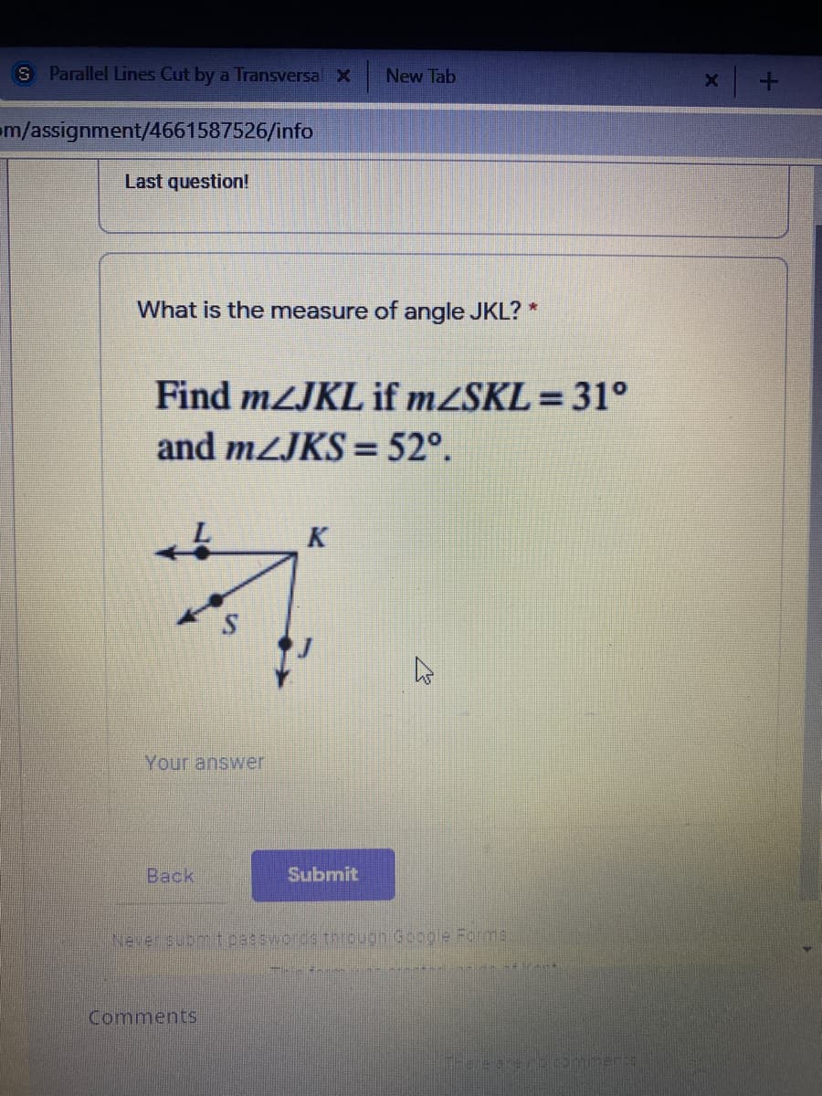 S Parallel Lines Cut by a Transversal X
New Tab
m/assignment/4661587526/info
Last question!
What is the measure of angle JKL? *
Find mZJKL if mZSKL = 31°
and mZJKS = 52°.
%3D
K
Your answer
Back
Submit
Never submtpasswords through Google Formns
Comments

