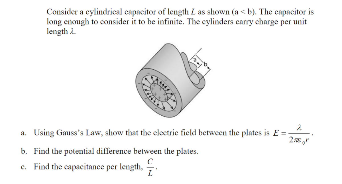 Consider a cylindrical capacitor of length L as shown (a< b). The capacitor is
long enough to consider it to be infinite. The cylinders carry charge per unit
length 2.
a
a. Using Gauss's Law, show that the electric field between the plates is E =
2 TE 0r
b. Find the potential difference between the plates.
C
c. Find the capacitance per length, -.
L
