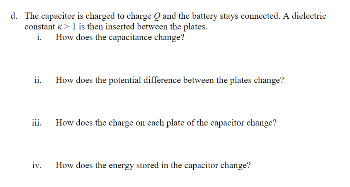 d. The capacitor is charged to charge Q and the battery stays connected. A dielectric
constant K> 1 is then inserted between the plates.
How does the capacitance change?
ii.
How does the potential difference between the plates change?
i1i.
How does the charge on each plate of the capacitor change?
iv.
How does the energy stored in the capacitor change?
