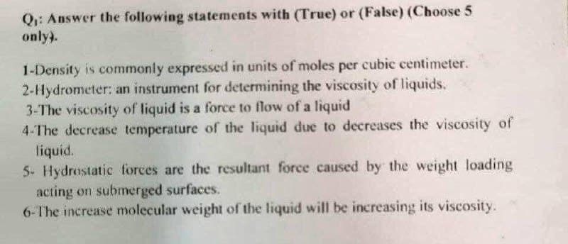 Q: Answer the following statements with (True) or (False) (Choose 5
only).
1-Density is commonly expressed in units of moles per cubic centimeter.
2-Hydrometer: an instrument for determining the viscosity of liquids.
3-The viscosity of liquid is a force to flow of a liquid
4-The decrease temperature of the liquid due to decreases the viscosity of
liquid.
5- Hydrostatic forces are the resultant force caused by the weight loading
acting on submerged surfaces.
6-The increase molecular weight of the liquid will be increasing its viscosity.

