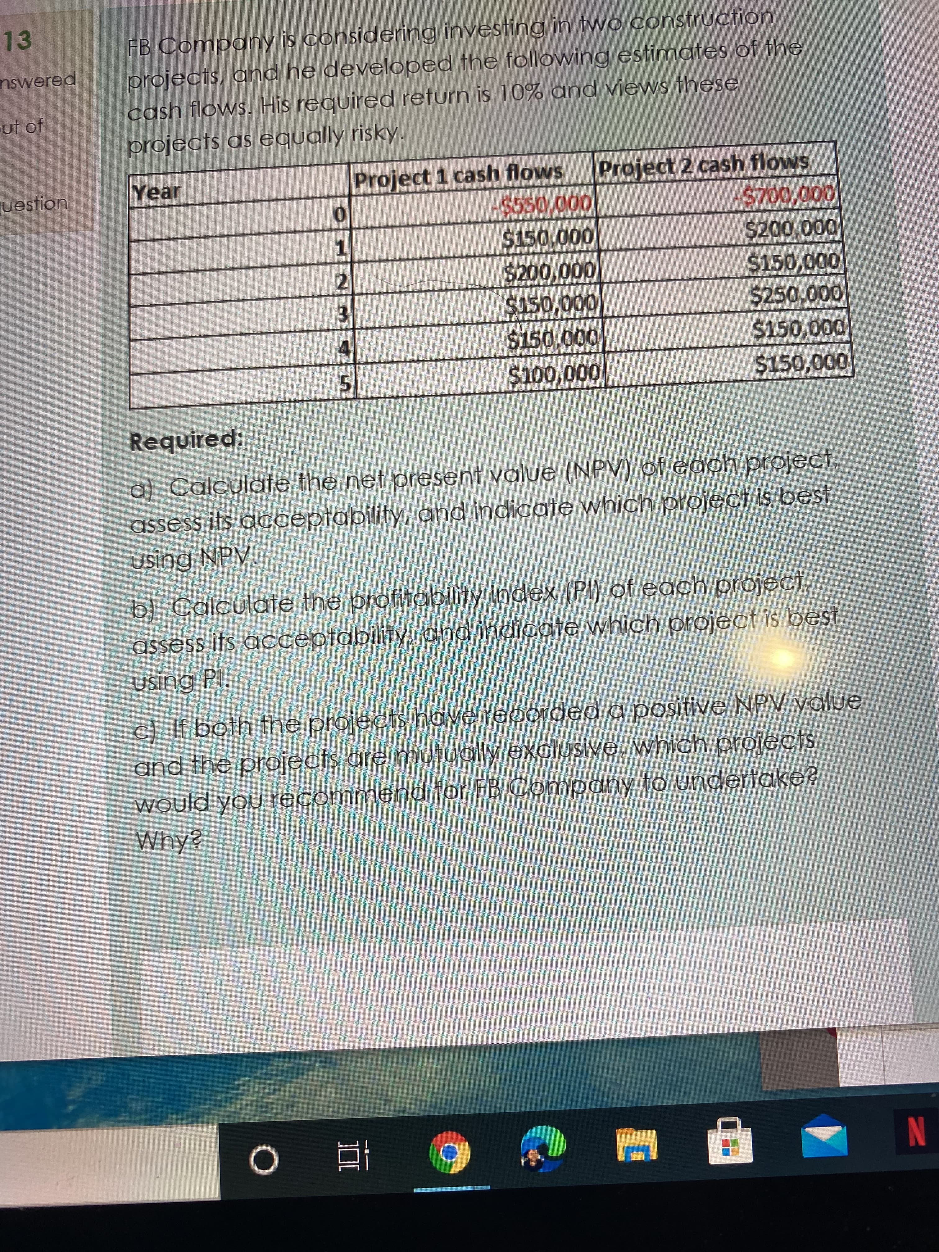 2.
13
FB Company is considering investing in two construction
projects, and he developed the following estimates of the
cash flows. His required return is 10% and views these
nswered
ut of
projects as equally risky.
Project 1 cash flows
-$550,000
Project 2 cash flows
-%24700,000
uestion
Year
$150,000
1.
000'000
$150,000
$150,000
000'000
$150,000
000'osz$
4
000'OST$
000'OST$
000'00T$
Required:
a) Calculate the net present value (NPV) of each project,
assess its acceptability, and indicate which project is best
using NPV.
b) Calculate the profitability index (PI) of each project,
assess its acceptability, and indicate which project is best
using Pl.
c) If both the projects have recorded a positive NPV value
and the projects are mutually exclusive, which projects
would you recommend for FB Company to undertake?
Why?
謝
近 0
N
