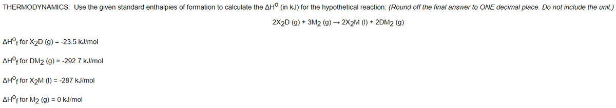 THERMODYNAMICS: Use the given standard enthalpies of formation to calculate the AH° (in kJ) for the hypothetical reaction: (Round off the final answer to ONE decimal place. Do not include the unit.)
2X2D (g) + 3M2 (g) → 2X2M (I) + 2DM2 (g)
AH° for X2D (g) = -23.5 kJ/mol
AH°F for DM2 (g) = -292.7 kJ/mol
AH°F for X2M (1) = -287 kJ/mol
AH°F for M2 (g) = 0 kJ/mol
