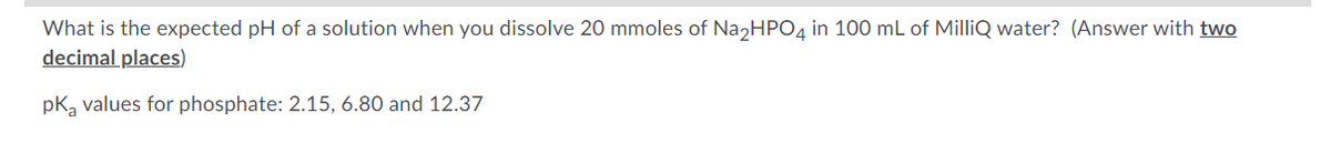 What is the expected pH of a solution when you dissolve 20 mmoles of Na2HPO4 in 100 mL of MilliQ water? (Answer with two
decimal places)
pK₂ values for phosphate: 2.15, 6.80 and 12.37