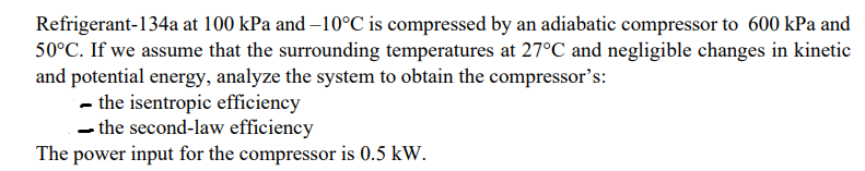 Refrigerant-134a at 100 kPa and –10°C is compressed by an adiabatic compressor to 600 kPa and
50°C. If we assume that the surrounding temperatures at 27°C and negligible changes in kinetic
and potential energy, analyze the system to obtain the compressor's:
- the isentropic efficiency
- the second-law efficiency
The power input for the compressor is 0.5 kW.
