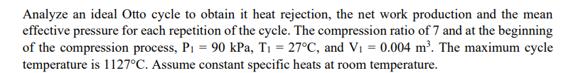 Analyze an ideal Otto cycle to obtain it heat rejection, the net work production and the mean
effective pressure for each repetition of the cycle. The compression ratio of 7 and at the beginning
of the compression process, P1 = 90 kPa, T1 = 27°C, and Vi = 0.004 m³. The maximum cycle
temperature is 1127°C. Assume constant specific heats at room temperature.
