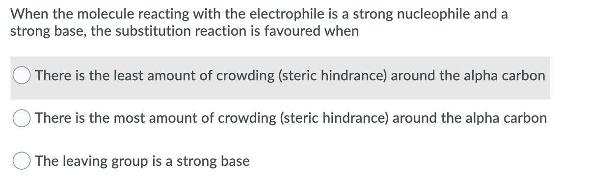 When the molecule reacting with the electrophile is a strong nucleophile and a
strong base, the substitution reaction is favoured when
There is the least amount of crowding (steric hindrance) around the alpha carbon
There is the most amount of crowding (steric hindrance) around the alpha carbon
The leaving group is a strong base
