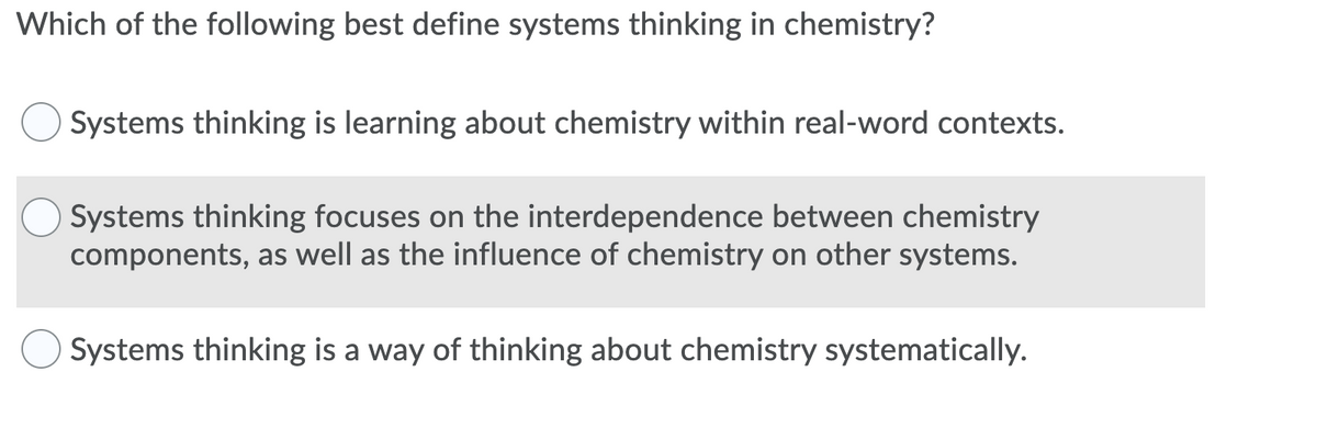 Which of the following best define systems thinking in chemistry?
Systems thinking is learning about chemistry within real-word contexts.
Systems thinking focuses on the interdependence between chemistry
components, as well as the influence of chemistry on other systems.
Systems thinking is a way of thinking about chemistry systematically.
