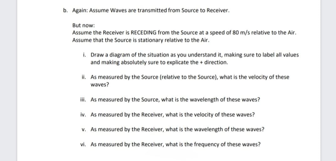 b. Again: Assume Waves are transmitted from Source to Receiver.
But now:
Assume the Receiver is RECEDING from the Source at a speed of 80 m/s relative the Air.
Assume that the Source is stationary relative to the Air.
i. Draw a diagram of the situation as you understand it, making sure to label all values
and making absolutely sure to explicate the + direction.
ii. As measured by the Source (relative to the Source), what is the velocity of these
waves?
iii. As measured by the Source, what is the wavelength of these waves?
iv. As measured by the Receiver, what is the velocity of these waves?
v. As measured by the Receiver, what is the wavelength of these waves?
vi. As measured by the Receiver, what is the frequency of these waves?