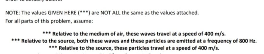NOTE: The values GIVEN HERE (***) are NOT ALL the same as the values attached.
For all parts of this problem, assume:
*** Relative to the medium of air, these waves travel at a speed of 400 m/s.
*** Relative to the source, both these waves and these particles are emitted at a frequency of 800 Hz.
*** Relative to the source, these particles travel at a speed of 400 m/s.