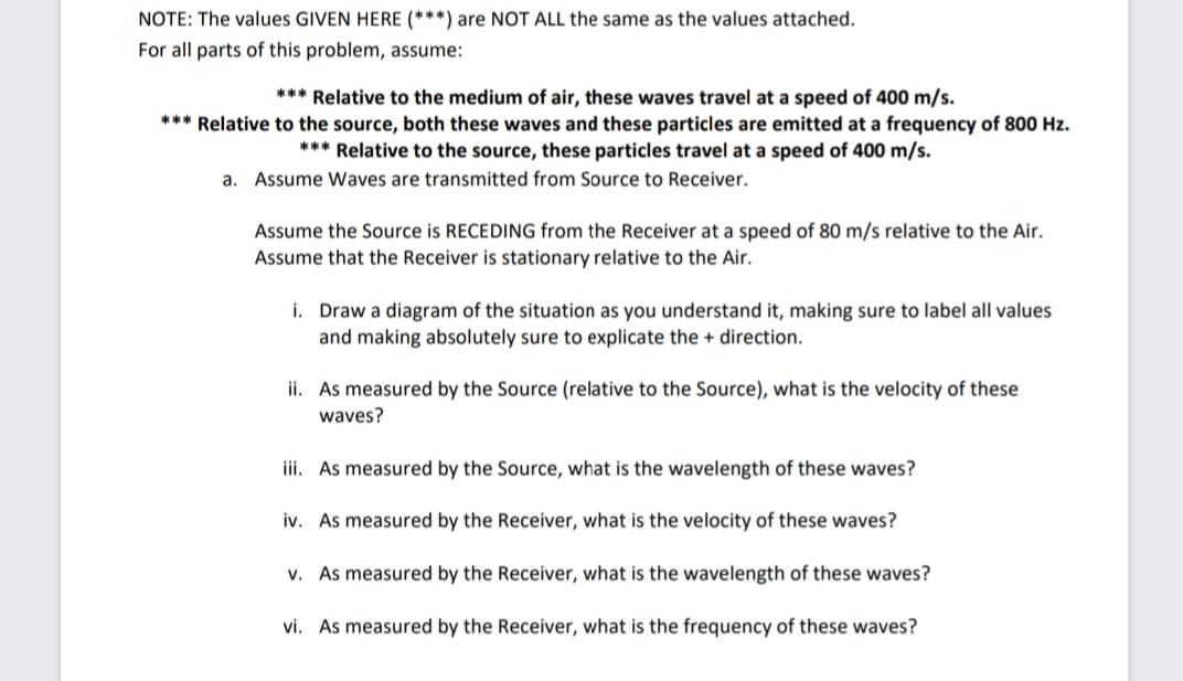 NOTE: The values GIVEN HERE (***) are NOT ALL the same as the values attached.
For all parts of this problem, assume:
*** Relative to the medium of air, these waves travel at a speed of 400 m/s.
*** Relative to the source, both these waves and these particles are emitted at a frequency of 800 Hz.
*** Relative to the source, these particles travel at a speed of 400 m/s.
a. Assume Waves are transmitted from Source to Receiver.
Assume the Source is RECEDING from the Receiver at a speed of 80 m/s relative
Assume that the Receiver is stationary relative to the Air.
the Air.
i. Draw a diagram of the situation as you understand it, making sure to label all values
and making absolutely sure to explicate the direction.
ii. As measured by the Source (relative to the Source), what is the velocity of these
waves?
iii. As measured by the Source, what is the wavelength of these waves?
iv. As measured by the Receiver, what is the velocity of these waves?
v. As measured by the Receiver, what is the wavelength of these waves?
vi. As measured by the Receiver, what is the frequency of these waves?