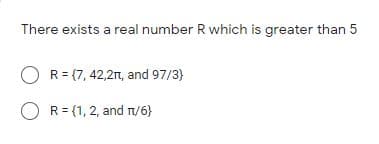 There exists a real number R which is greater than 5
R = (7, 42,2n, and 97/3)
O R= {1,2, and r/6}
