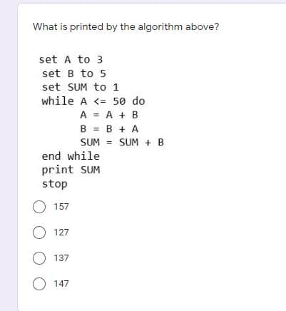 What is printed by the algorithm above?
set A to 3
set B to 5
set SUM to 1
while A <= 50 do
A = A + B
B = B + A
SUM = SUM + B
%3D
SUM
%3D
end while
print SUM
stop
O 157
O 127
O 137
O 147
